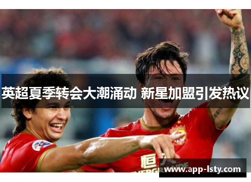 英超夏季转会大潮涌动 新星加盟引发热议